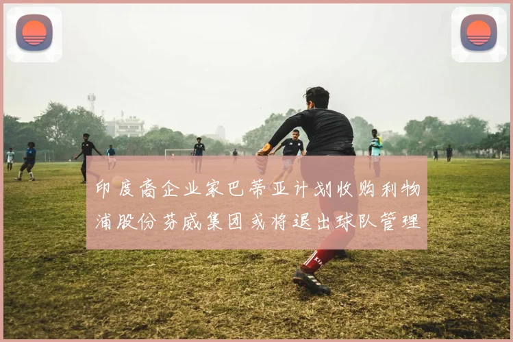 印度裔企业家巴蒂亚计划收购利物浦股份芬威集团或将退出球队管理