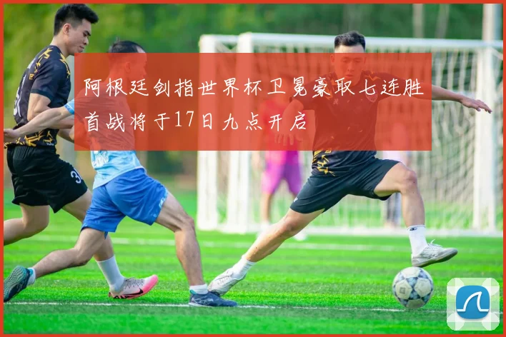 阿根廷剑指世界杯卫冕豪取七连胜首战将于17日九点开启