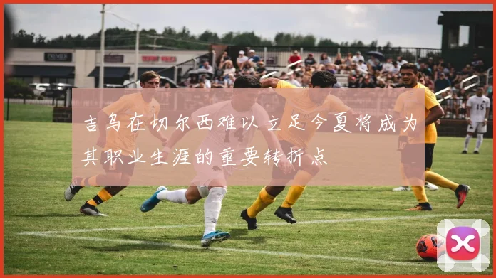 吉乌在切尔西难以立足今夏将成为其职业生涯的重要转折点