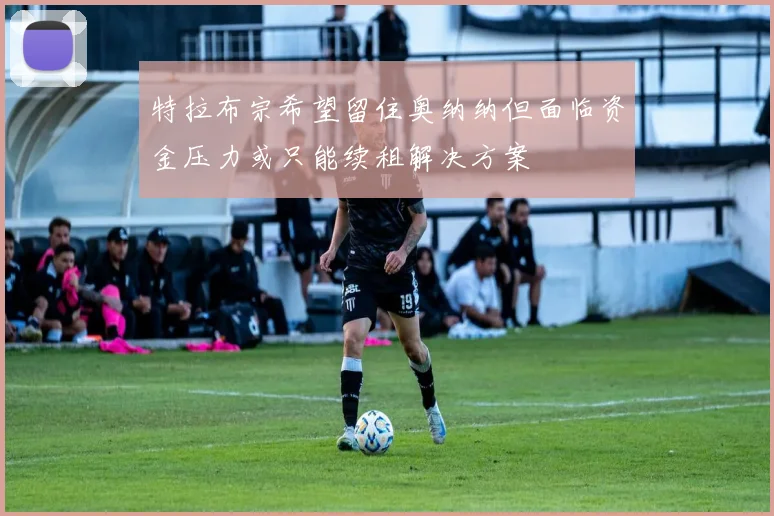 特拉布宗希望留住奥纳纳但面临资金压力或只能续租解决方案