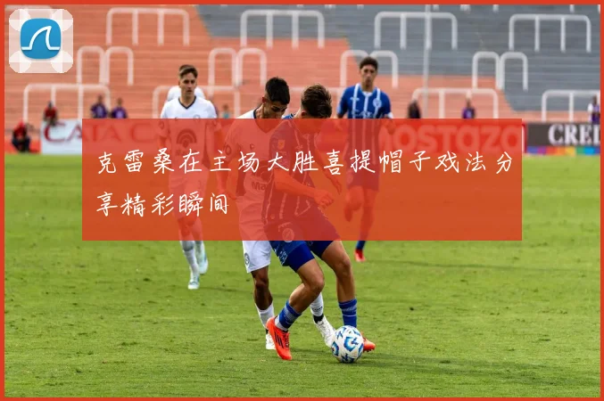 克雷桑在主场大胜喜提帽子戏法分享精彩瞬间