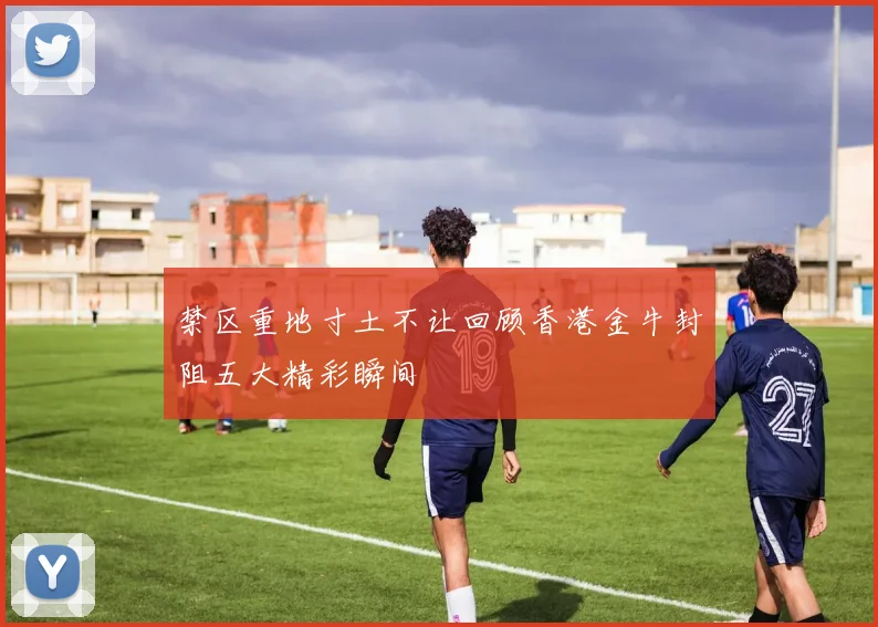 禁区重地寸土不让回顾香港金牛封阻五大精彩瞬间