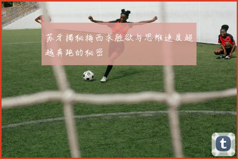 苏牙揭秘梅西求胜欲与思维速度超越奔跑的秘密