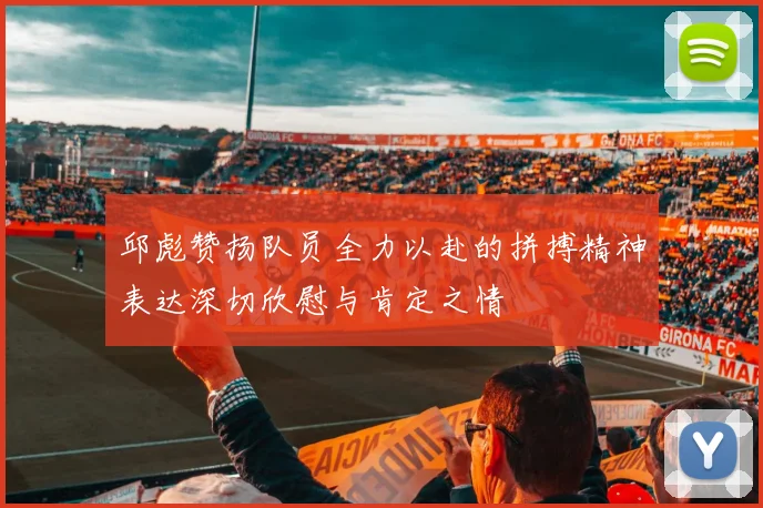 邱彪赞扬队员全力以赴的拼搏精神表达深切欣慰与肯定之情