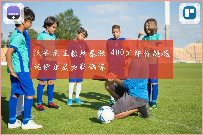 沃齐尼亚粉丝暴涨1400万即将超越诺伊尔成为新偶像