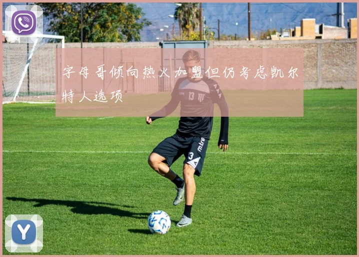 字母哥倾向热火加盟但仍考虑凯尔特人选项