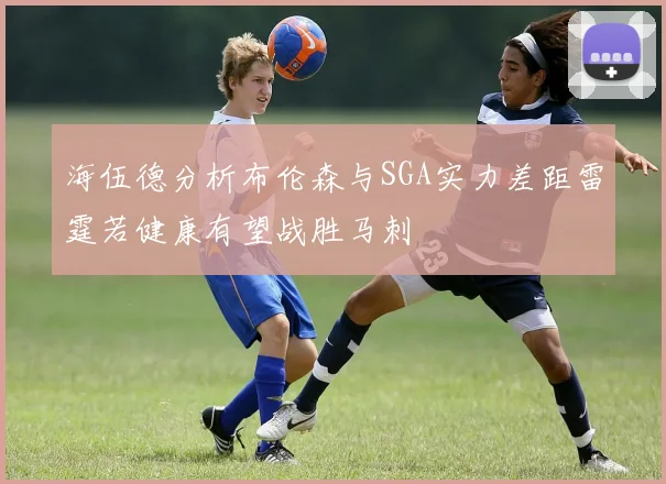 海伍德分析布伦森与SGA实力差距雷霆若健康有望战胜马刺