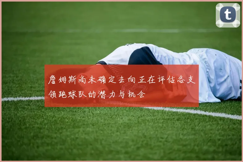 詹姆斯尚未确定去向正在评估各支领跑球队的潜力与机会