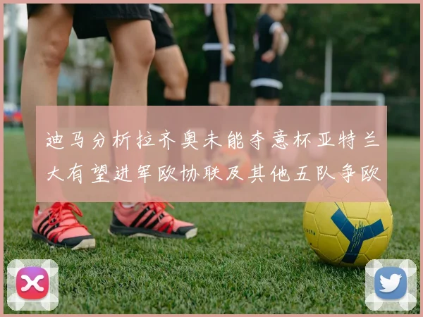 迪马分析拉齐奥未能夺意杯亚特兰大有望进军欧协联及其他五队争欧联资格
