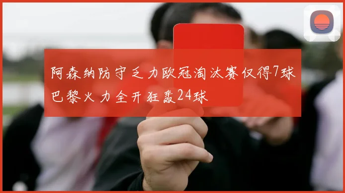 阿森纳防守乏力欧冠淘汰赛仅得7球巴黎火力全开狂轰24球