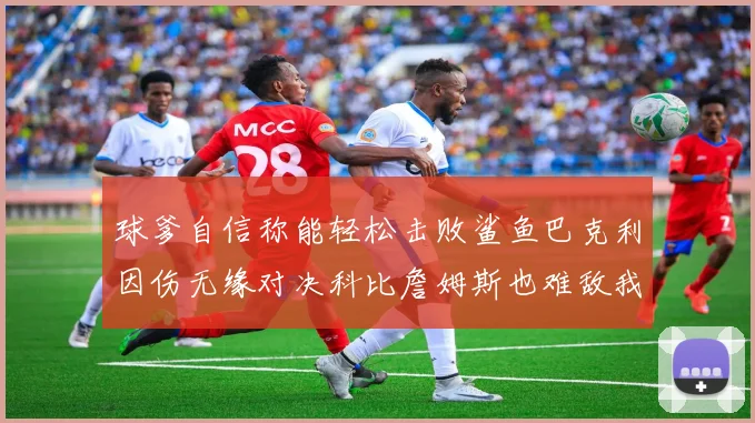 球爹自信称能轻松击败鲨鱼巴克利因伤无缘对决科比詹姆斯也难敌我