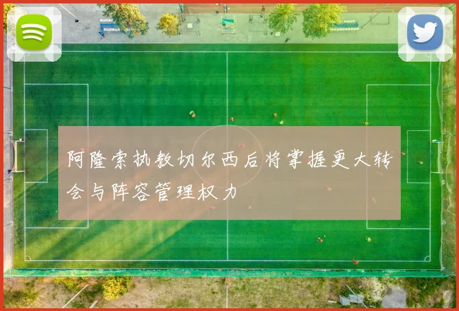 阿隆索执教切尔西后将掌握更大转会与阵容管理权力