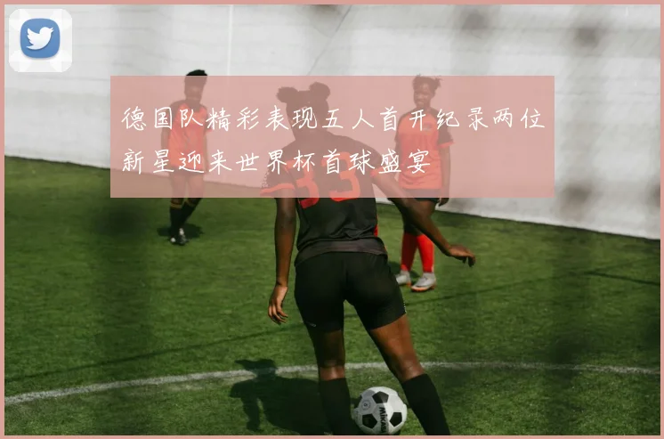德国队精彩表现五人首开纪录两位新星迎来世界杯首球盛宴