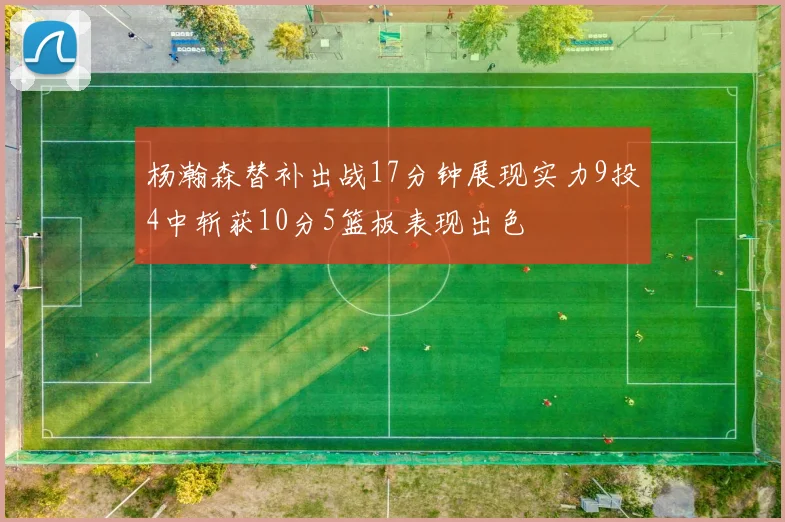 杨瀚森替补出战17分钟展现实力9投4中斩获10分5篮板表现出色