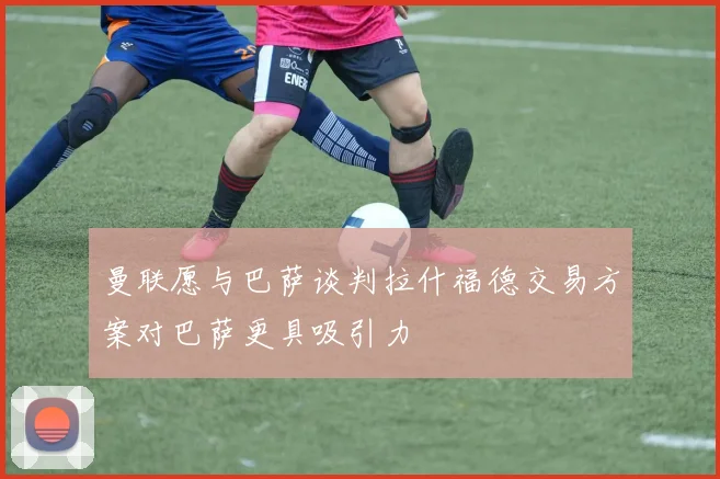 曼联愿与巴萨谈判拉什福德交易方案对巴萨更具吸引力