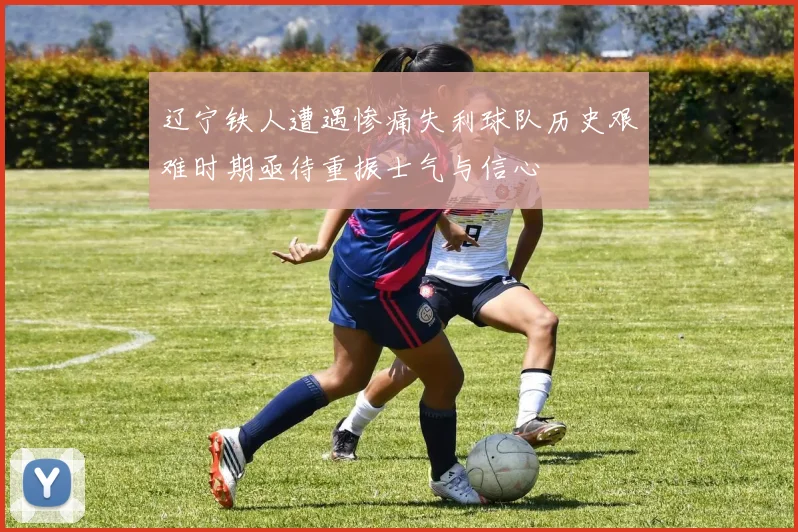辽宁铁人遭遇惨痛失利球队历史艰难时期亟待重振士气与信心