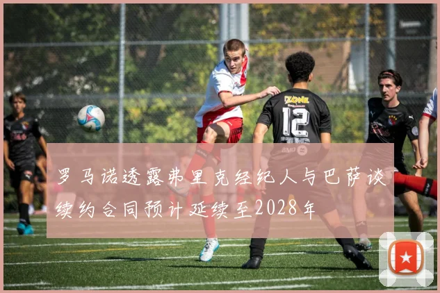 罗马诺透露弗里克经纪人与巴萨谈续约合同预计延续至2028年