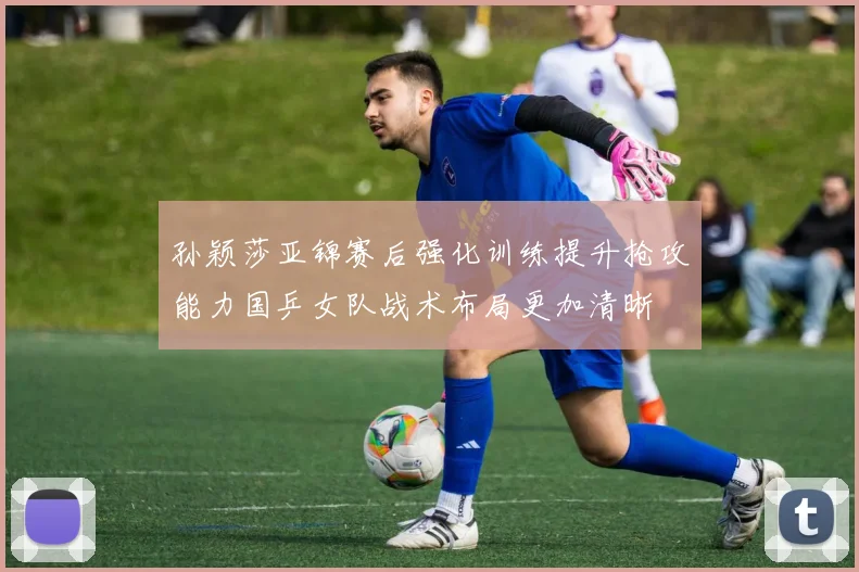 孙颖莎亚锦赛后强化训练提升抢攻能力国乒女队战术布局更加清晰
