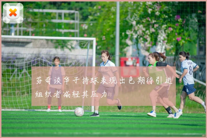 芬奇谈华子持球表现出色期待引进组织者减轻其压力