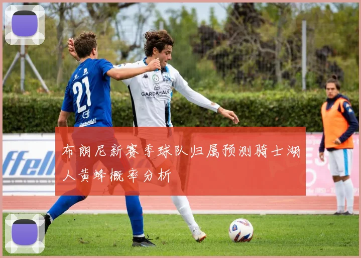 布朗尼新赛季球队归属预测骑士湖人黄蜂概率分析