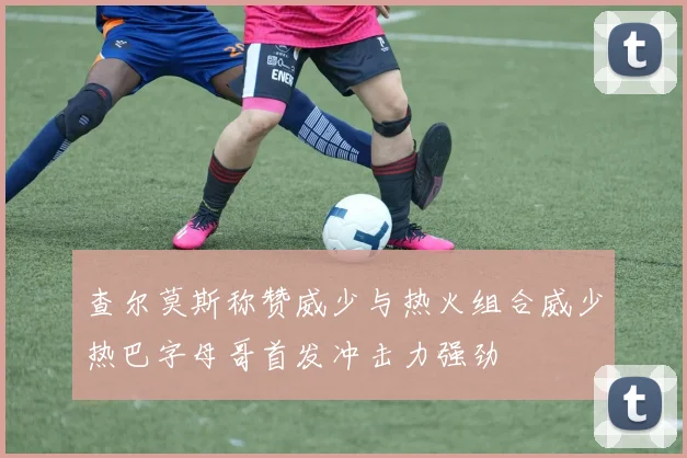 查尔莫斯称赞威少与热火组合威少热巴字母哥首发冲击力强劲