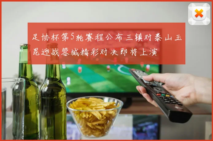 足协杯第5轮赛程公布三镇对泰山玉昆迎战蓉城精彩对决即将上演