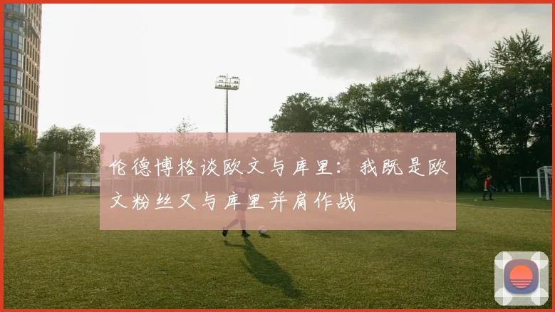 伦德博格谈欧文与库里：我既是欧文粉丝又与库里并肩作战