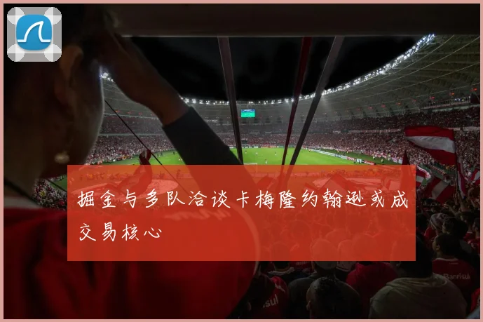 掘金与多队洽谈卡梅隆约翰逊或成交易核心
