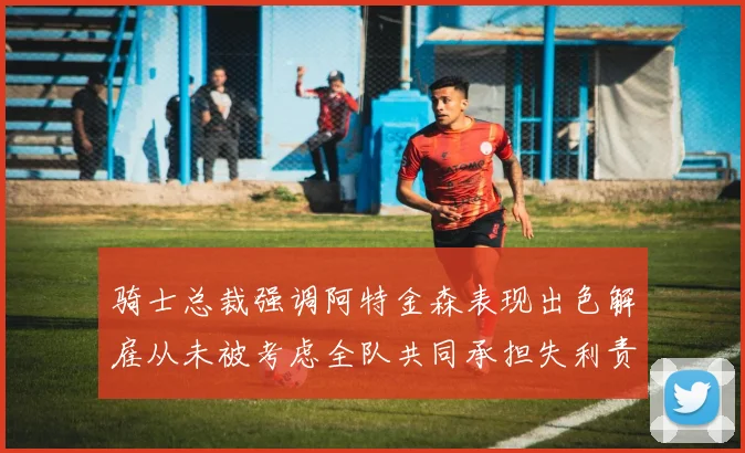 骑士总裁强调阿特金森表现出色解雇从未被考虑全队共同承担失利责任